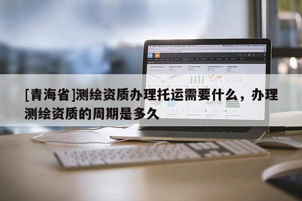 [青海省]测绘资质办理托运需要什么，办理测绘资质的周期是多久