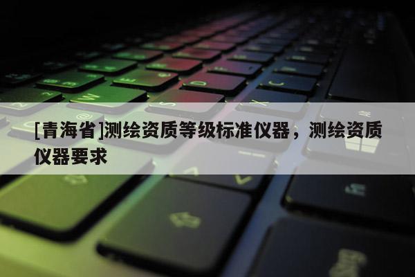 [青海省]测绘资质等级标准仪器，测绘资质仪器要求