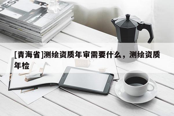 [青海省]测绘资质年审需要什么，测绘资质年检