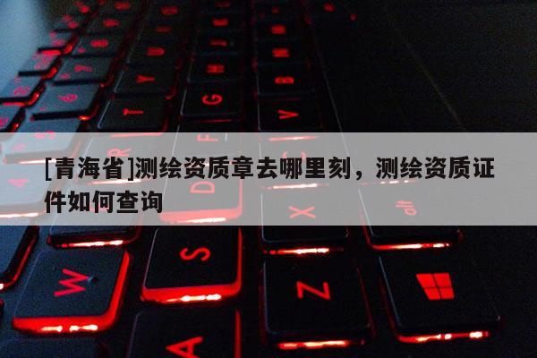 [青海省]测绘资质章去哪里刻，测绘资质证件如何查询