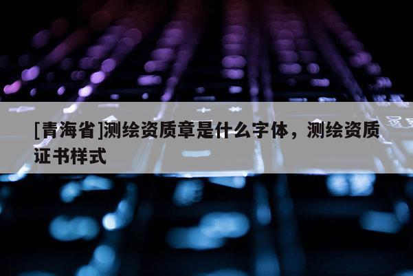 [青海省]测绘资质章是什么字体，测绘资质证书样式