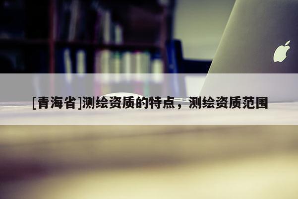 [青海省]测绘资质的特点，测绘资质范围