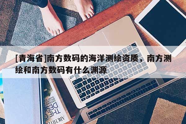 [青海省]南方数码的海洋测绘资质，南方测绘和南方数码有什么渊源