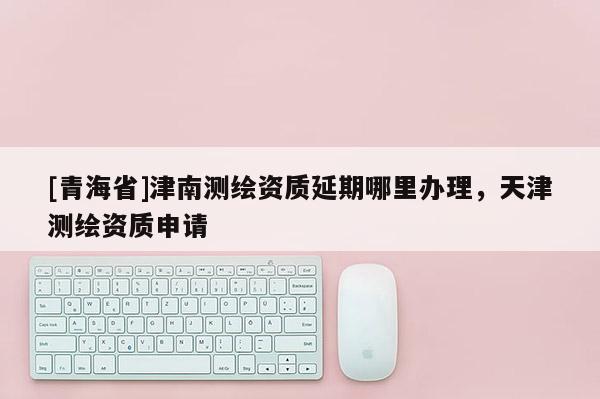 [青海省]津南测绘资质延期哪里办理，天津测绘资质申请