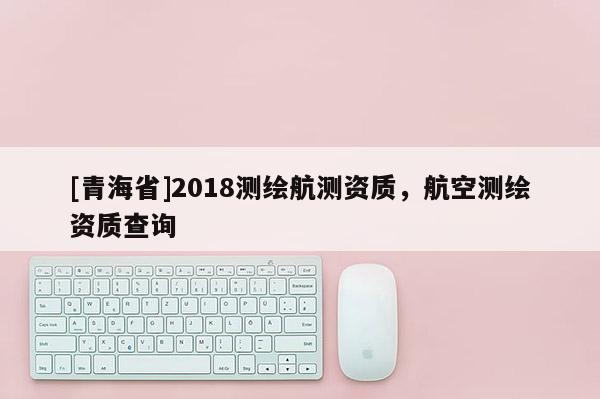[青海省]2018测绘航测资质，航空测绘资质查询