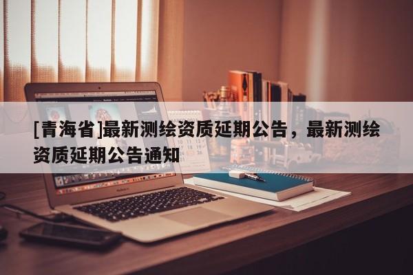 [青海省]最新测绘资质延期公告，最新测绘资质延期公告通知