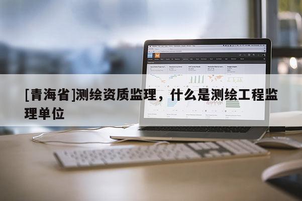 [青海省]测绘资质监理，什么是测绘工程监理单位