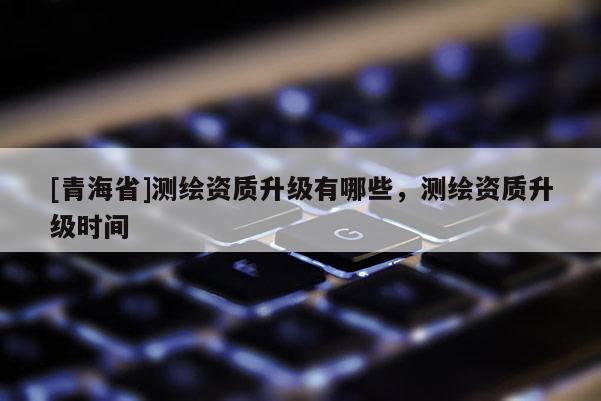 [青海省]测绘资质升级有哪些，测绘资质升级时间
