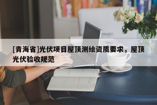 [青海省]光伏项目屋顶测绘资质要求，屋顶光伏验收规范