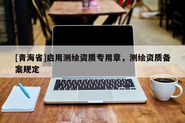 [青海省]启用测绘资质专用章，测绘资质备案规定
