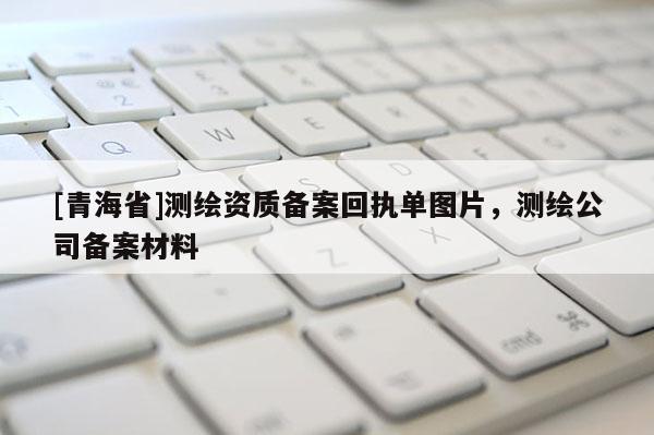 [青海省]测绘资质备案回执单图片，测绘公司备案材料
