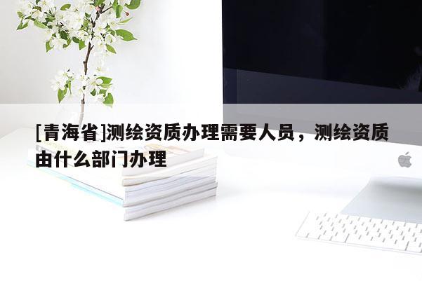 [青海省]测绘资质办理需要人员，测绘资质由什么部门办理