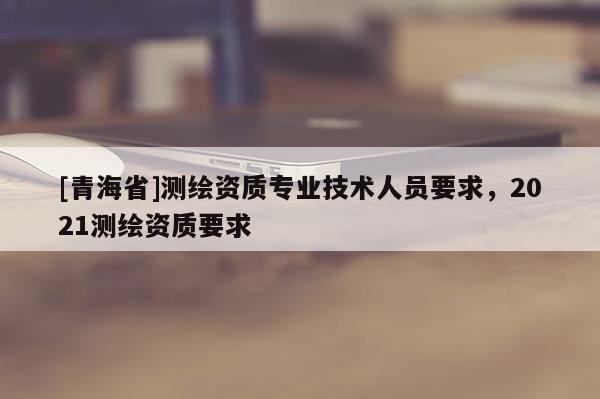 [青海省]测绘资质专业技术人员要求，2021测绘资质要求
