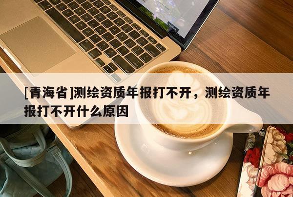 [青海省]测绘资质年报打不开，测绘资质年报打不开什么原因