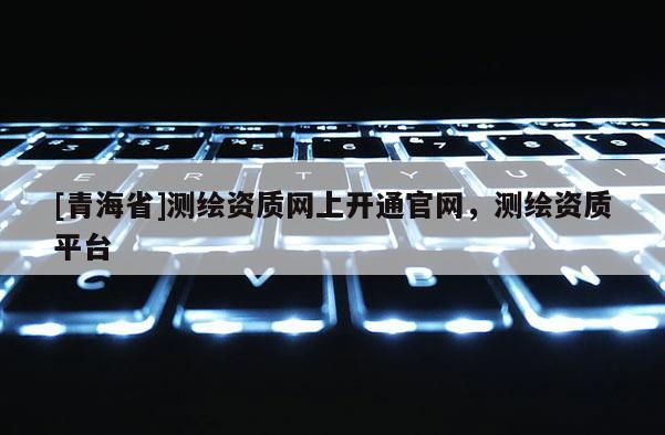 [青海省]测绘资质网上开通官网，测绘资质平台