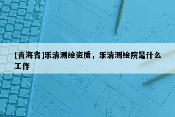 [青海省]乐清测绘资质，乐清测绘院是什么工作