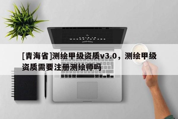 [青海省]测绘甲级资质v3.0，测绘甲级资质需要注册测绘师吗
