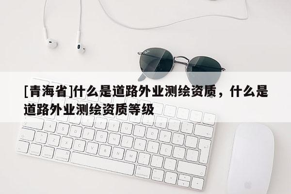 [青海省]什么是道路外业测绘资质，什么是道路外业测绘资质等级