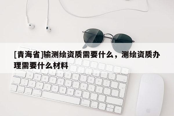 [青海省]输测绘资质需要什么，测绘资质办理需要什么材料