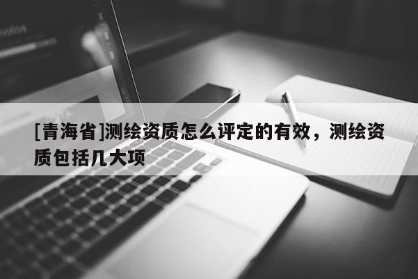 [青海省]测绘资质怎么评定的有效，测绘资质包括几大项