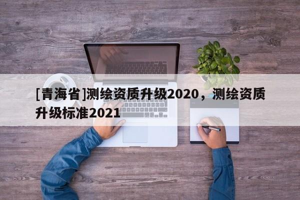 [青海省]测绘资质升级2020，测绘资质升级标准2021