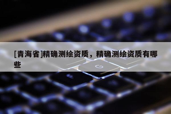 [青海省]精确测绘资质，精确测绘资质有哪些