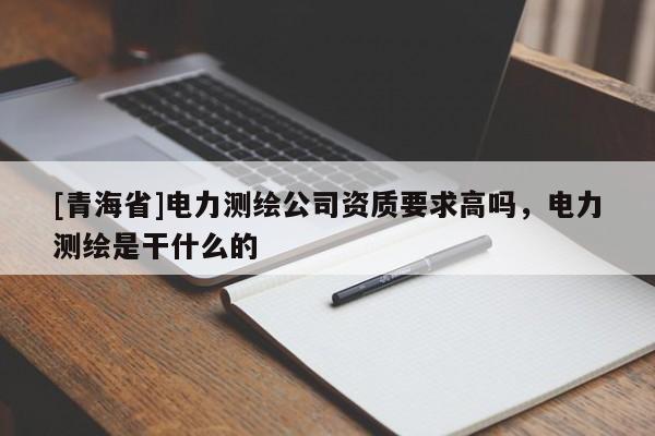 [青海省]电力测绘公司资质要求高吗，电力测绘是干什么的