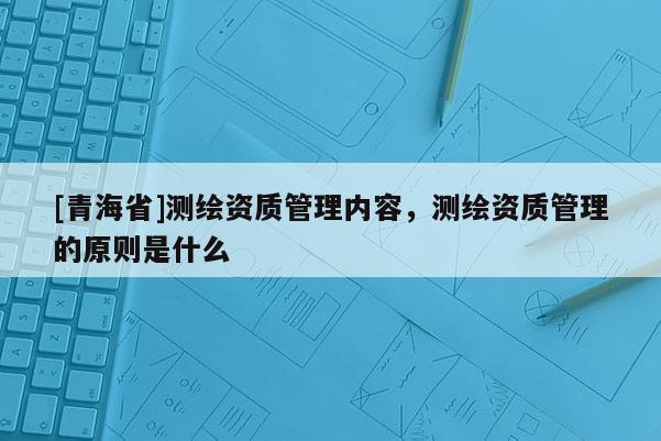 [青海省]测绘资质管理内容，测绘资质管理的原则是什么