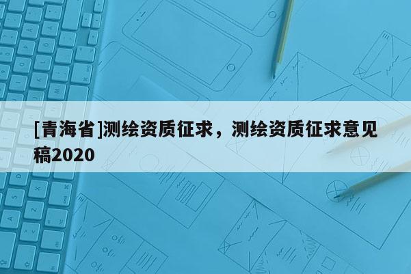 [青海省]测绘资质征求，测绘资质征求意见稿2020