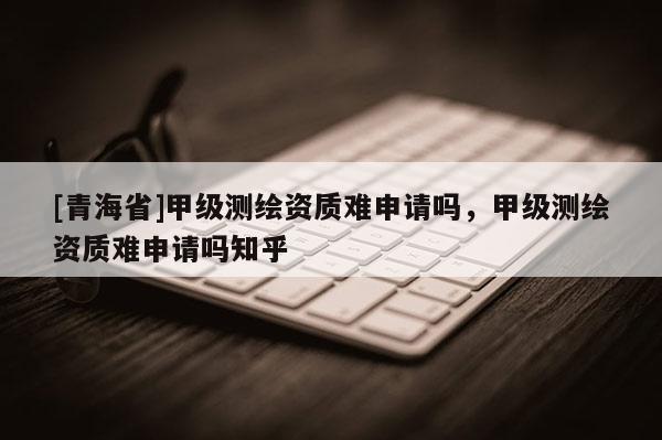 [青海省]甲级测绘资质难申请吗，甲级测绘资质难申请吗知乎