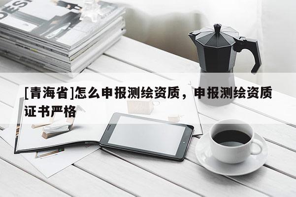 [青海省]怎么申报测绘资质，申报测绘资质证书严格
