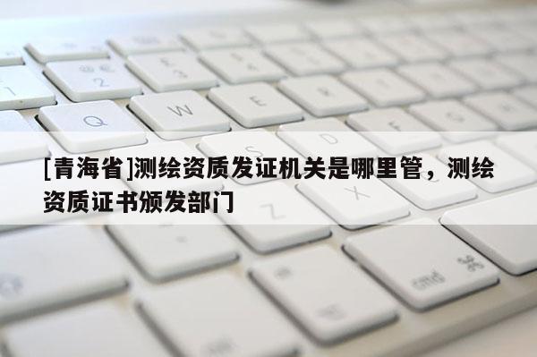 [青海省]测绘资质发证机关是哪里管，测绘资质证书颁发部门