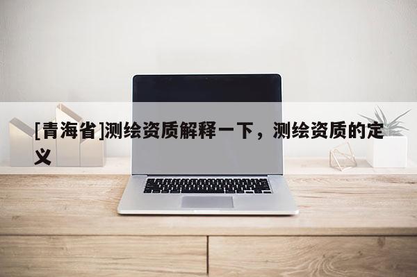 [青海省]测绘资质解释一下，测绘资质的定义
