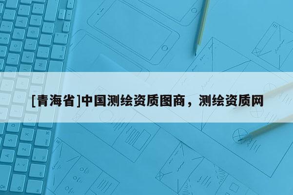 [青海省]中国测绘资质图商，测绘资质网