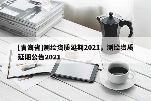 [青海省]测绘资质延期2021，测绘资质延期公告2021