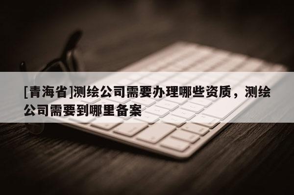 [青海省]测绘公司需要办理哪些资质，测绘公司需要到哪里备案