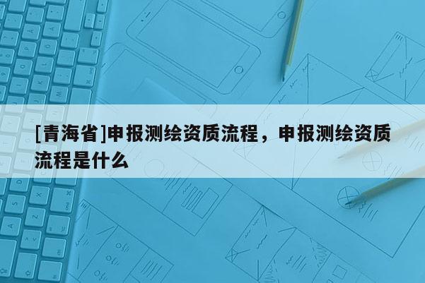 [青海省]申报测绘资质流程，申报测绘资质流程是什么