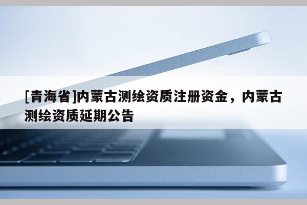 [青海省]内蒙古测绘资质注册资金，内蒙古测绘资质延期公告