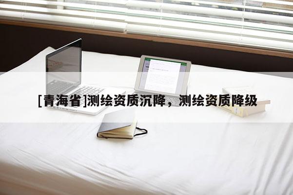 [青海省]测绘资质沉降，测绘资质降级