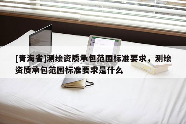 [青海省]测绘资质承包范围标准要求，测绘资质承包范围标准要求是什么