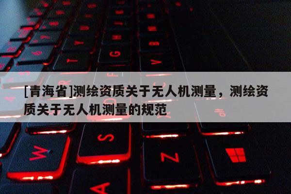 [青海省]测绘资质关于无人机测量，测绘资质关于无人机测量的规范