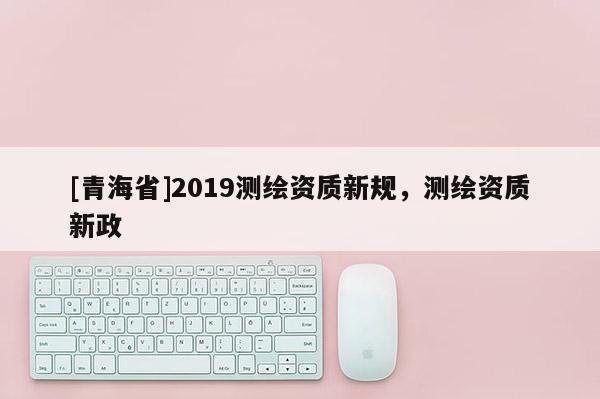 [青海省]2019测绘资质新规，测绘资质新政