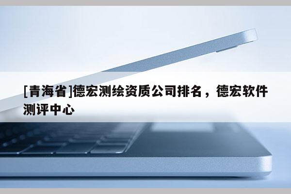 [青海省]德宏测绘资质公司排名，德宏软件测评中心