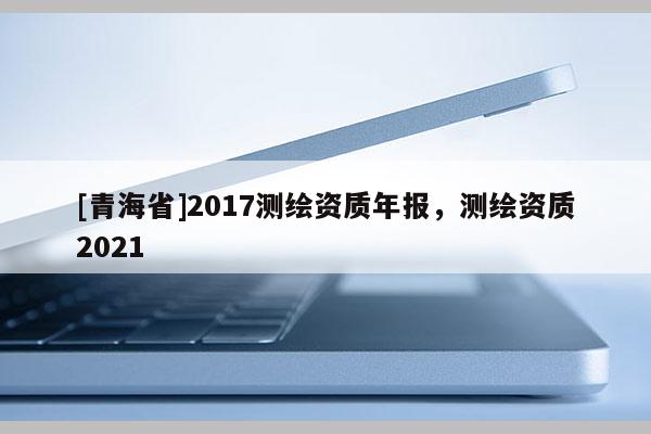 [青海省]2017测绘资质年报，测绘资质2021