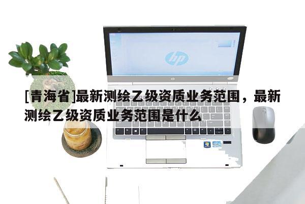 [青海省]最新测绘乙级资质业务范围，最新测绘乙级资质业务范围是什么