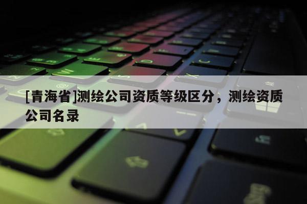 [青海省]测绘公司资质等级区分，测绘资质公司名录