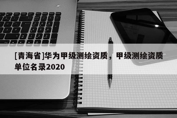 [青海省]华为甲级测绘资质，甲级测绘资质单位名录2020