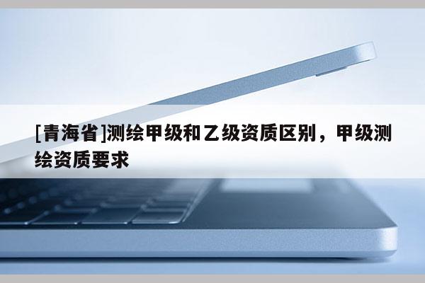 [青海省]测绘甲级和乙级资质区别，甲级测绘资质要求