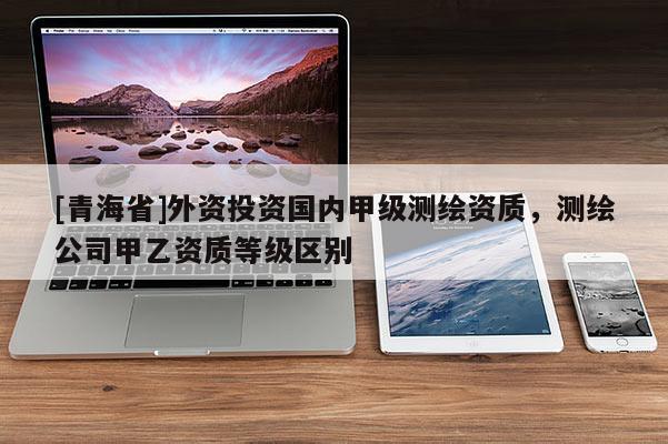 [青海省]外资投资国内甲级测绘资质，测绘公司甲乙资质等级区别