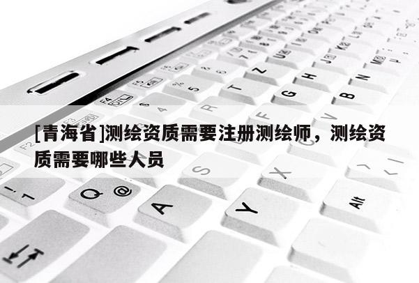 [青海省]测绘资质需要注册测绘师，测绘资质需要哪些人员